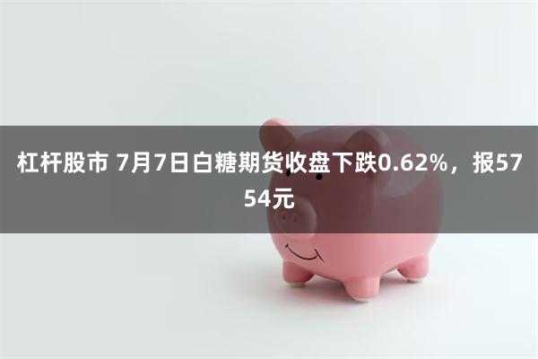 杠杆股市 7月7日白糖期货收盘下跌0.62%，报5754元