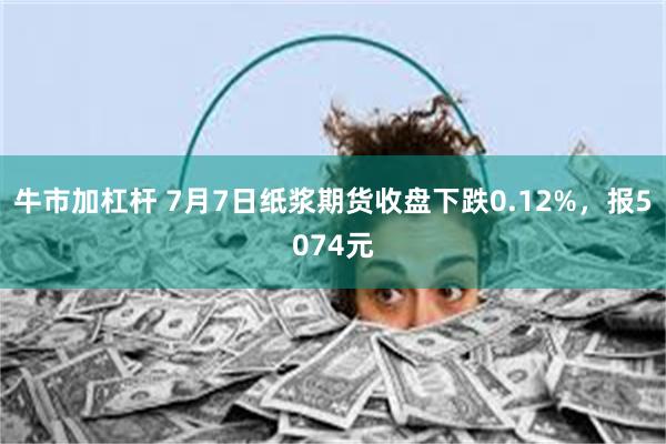 牛市加杠杆 7月7日纸浆期货收盘下跌0.12%，报5074元