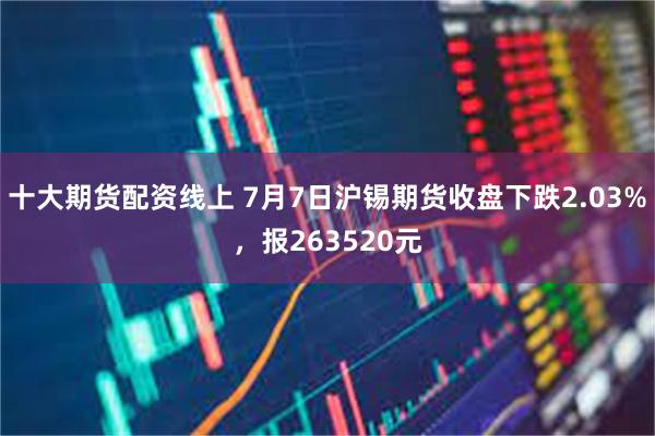 十大期货配资线上 7月7日沪锡期货收盘下跌2.03%，报263520元