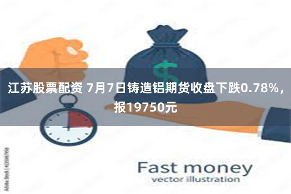 江苏股票配资 7月7日铸造铝期货收盘下跌0.78%，报19750元