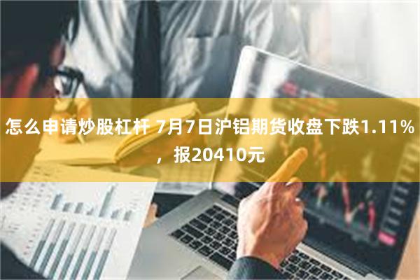 怎么申请炒股杠杆 7月7日沪铝期货收盘下跌1.11%，报20410元