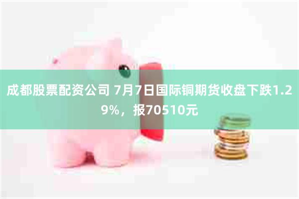 成都股票配资公司 7月7日国际铜期货收盘下跌1.29%，报70510元
