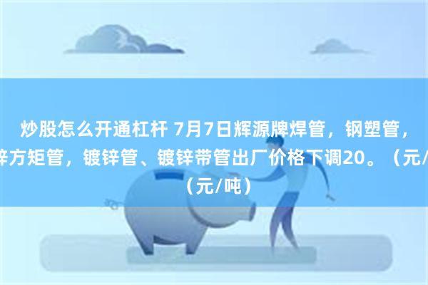 炒股怎么开通杠杆 7月7日辉源牌焊管，钢塑管，镀锌方矩管，镀锌管、镀锌带管出厂价格下调20。（元/吨）