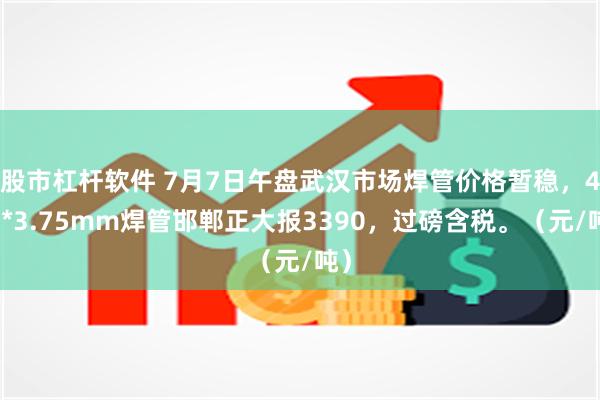 股市杠杆软件 7月7日午盘武汉市场焊管价格暂稳，4寸*3.75mm焊管邯郸正大报3390，过磅含税。（元/吨）