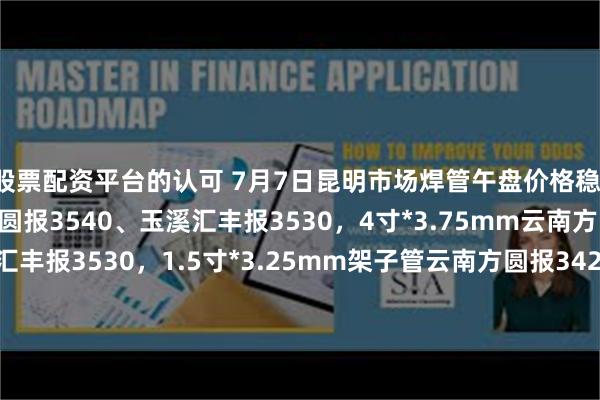 股票配资平台的认可 7月7日昆明市场焊管午盘价格稳，6分*2.75mm云南方圆报3540、玉溪汇丰报3530，4寸*3.75mm云南方圆报3550、玉溪汇丰报3530，1.5寸*3.25mm架子管云南方圆报3420、玉溪汇丰报3410，过磅含税。（元/吨）