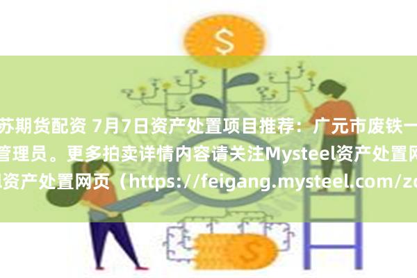 江苏期货配资 7月7日资产处置项目推荐：广元市废铁一批招标，招标公告请联系管理员。更多拍卖详情内容请关注Mysteel资产处置网页（https://feigang.mysteel.com/zccz/）