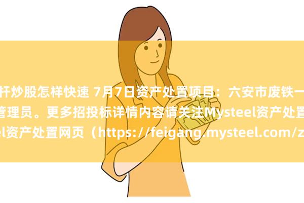 杠杆炒股怎样快速 7月7日资产处置项目：六安市废铁一批招标，招标公告请联系管理员。更多招投标详情内容请关注Mysteel资产处置网页（https://feigang.mysteel.com/zccz/）