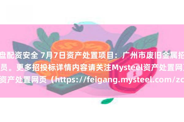实盘配资安全 7月7日资产处置项目：广州市废旧金属招标，招标公告请联系管理员。更多招投标详情内容请关注Mysteel资产处置网页（https://feigang.mysteel.com/zccz/）