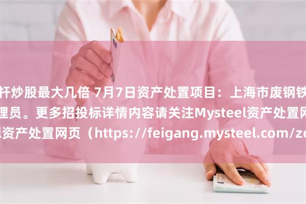 杠杆炒股最大几倍 7月7日资产处置项目：上海市废钢铁招标，招标公告请联系管理员。更多招投标详情内容请关注Mysteel资产处置网页（https://feigang.mysteel.com/zccz/）