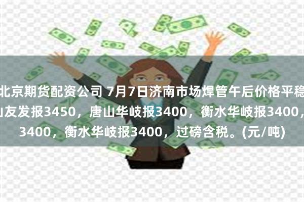 北京期货配资公司 7月7日济南市场焊管午后价格平稳，4寸*3.75mm唐山友发报3450，唐山华岐报3400，衡水华岐报3400，过磅含税。(元/吨)