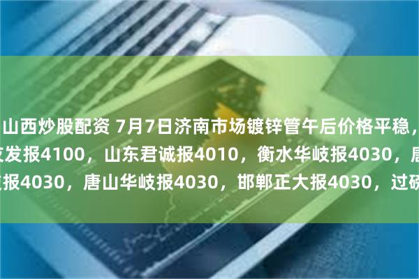 山西炒股配资 7月7日济南市场镀锌管午后价格平稳，4寸*3.75mm天津友发报4100，山东君诚报4010，衡水华岐报4030，唐山华岐报4030，邯郸正大报4030，过磅含税。(元/吨)