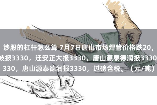 炒股的杠杆怎么算 7月7日唐山市场焊管价格跌20，4寸*3.75mm唐山华岐报3330，迁安正大报3330，唐山源泰德润报3330，过磅含税。（元/吨）