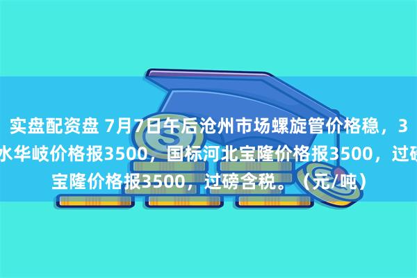 实盘配资盘 7月7日午后沧州市场螺旋管价格稳，325*6mm部标衡水华岐价格报3500，国标河北宝隆价格报3500，过磅含税。（元/吨）