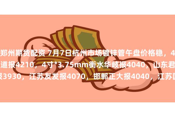 郑州期货配资 7月7日杭州市场镀锌管午盘价格稳，4寸*3.75mm金洲管道报4210，4寸*3.75mm衡水华岐报4040，山东君诚报3930，江苏友发报4070，邯郸正大报4040，江苏国强报3960，过磅含税。（元/吨）