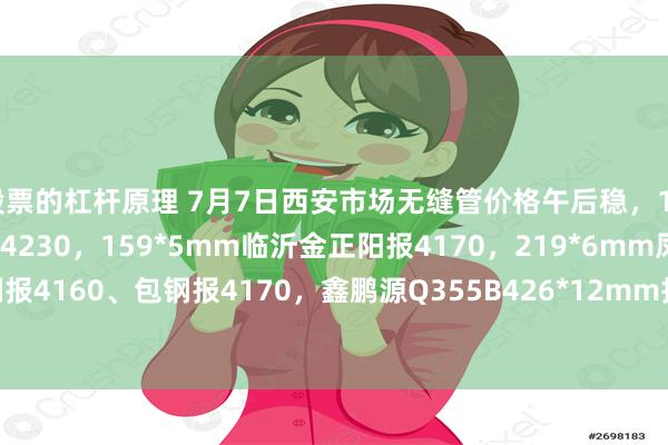 股票的杠杆原理 7月7日西安市场无缝管价格午后稳，108*4.5mm磐金钢管报4230，159*5mm临沂金正阳报4170，219*6mm凤钢报4160、包钢报4170，鑫鹏源Q355B426*12mm报4870，过磅含税。（元/吨）