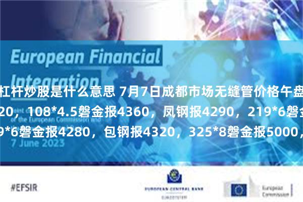 用杠杆炒股是什么意思 7月7日成都市场无缝管价格午盘稳，38*3攀成钢报5320，108*4.5磐金报4360，凤钢报4290，219*6磐金报4280，包钢报4320，325*8磐金报5000，过磅含税。（元/吨）