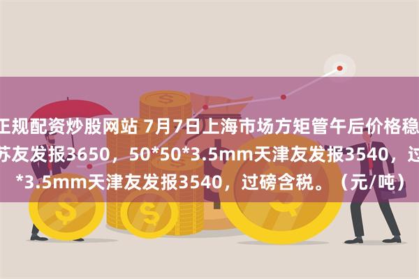正规配资炒股网站 7月7日上海市场方矩管午后价格稳，30*30*2.5mm江苏友发报3650，50*50*3.5mm天津友发报3540，过磅含税。（元/吨）