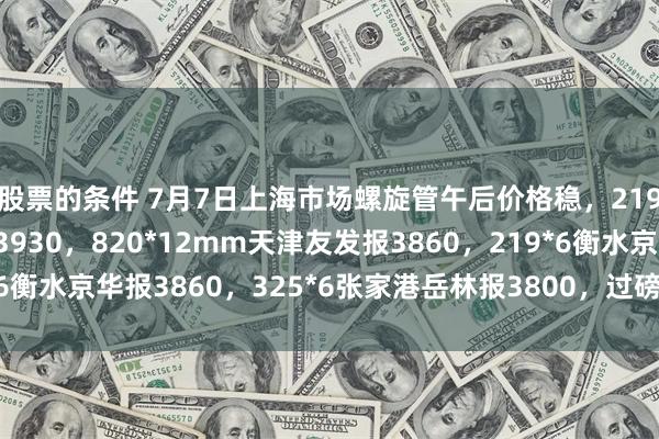 股票的条件 7月7日上海市场螺旋管午后价格稳，219*6mm天津友发报3930，820*12mm天津友发报3860，219*6衡水京华报3860，325*6张家港岳林报3800，过磅含税。（元/吨）