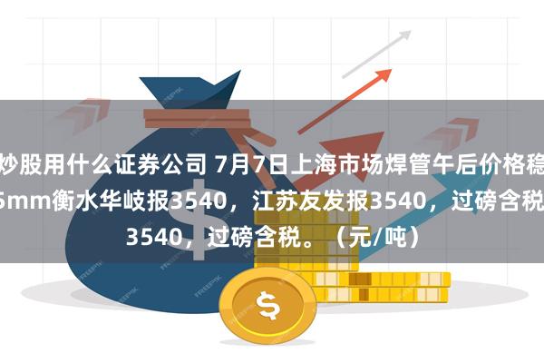 炒股用什么证券公司 7月7日上海市场焊管午后价格稳，4寸*3.75mm衡水华岐报3540，江苏友发报3540，过磅含税。（元/吨）