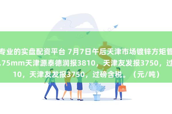 专业的实盘配资平台 7月7日午后天津市场镀锌方矩管价格稳，50*50*3.75mm天津源泰德润报3810，天津友发报3750，过磅含税。（元/吨）