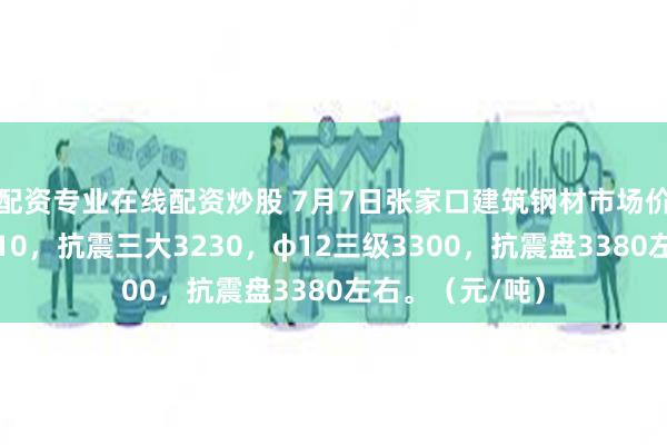 配资专业在线配资炒股 7月7日张家口建筑钢材市场价格盘中部分降10，抗震三大3230，φ12三级3300，抗震盘3380左右。（元/吨）