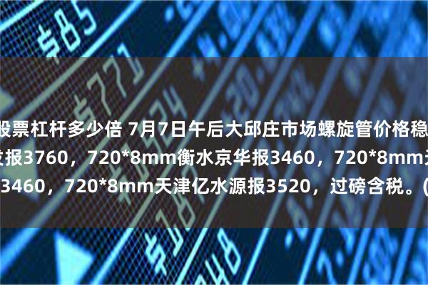 股票杠杆多少倍 7月7日午后大邱庄市场螺旋管价格稳，720*8mm天津友发报3760，720*8mm衡水京华报3460，720*8mm天津亿水源报3520，过磅含税。(元/吨)