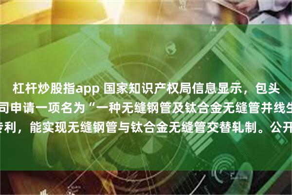 杠杆炒股指app 国家知识产权局信息显示，包头钢铁（集团）有限责任公司申请一项名为“一种无缝钢管及钛合金无缝管并线生产的新工艺”的专利，能实现无缝钢管与钛合金无缝管交替轧制。公开号CN120243675A，申请日期为2025年04月。