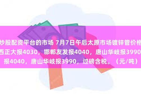 炒股配资平台的市场 7月7日午后太原市场镀锌管价格稳，4寸*3.75mm山西正大报4030，邯郸友发报4040，唐山华岐报3990，过磅含税。（元/吨）