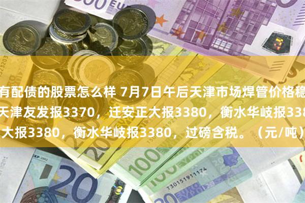 有配债的股票怎么样 7月7日午后天津市场焊管价格稳，4寸*3.75mm焊管天津友发报3370，迁安正大报3380，衡水华岐报3380，过磅含税。（元/吨）