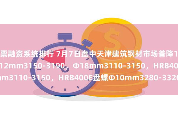 股票融资系统排行 7月7日盘中天津建筑钢材市场普降10，现HRB400E螺纹Ф12mm3150-3190，Ф18mm3110-3150，HRB400E盘螺Ф10mm3280-3320。