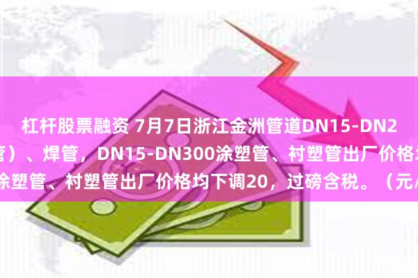 杠杆股票融资 7月7日浙江金洲管道DN15-DN250镀锌管（含燃气专用管）、焊管，DN15-DN300涂塑管、衬塑管出厂价格均下调20，过磅含税。（元/吨）