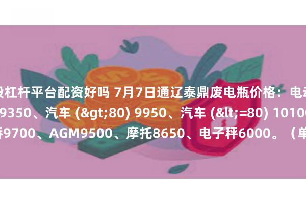 炒股杠杆平台配资好吗 7月7日通辽泰鼎废电瓶价格：电动混装9850、大干9350、汽车 (>80) 9950、汽车 (<=80) 10100、高板10000、电轿9700、AGM9500、摩托8650、电子秤6000。（单位：元/吨）（2025年7月7日前到公司卸完车加100元/吨）