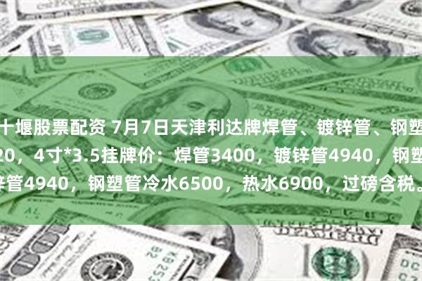 十堰股票配资 7月7日天津利达牌焊管、镀锌管、钢塑复合管出厂价格下调20，4寸*3.5挂牌价：焊管3400，镀锌管4940，钢塑管冷水6500，热水6900，过磅含税。（元/吨）