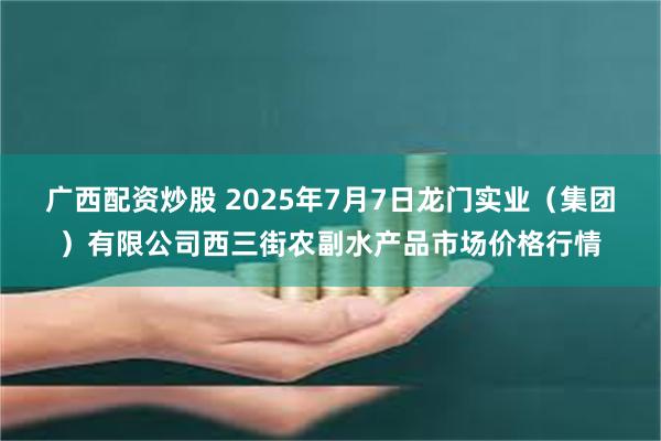 广西配资炒股 2025年7月7日龙门实业（集团）有限公司西三街农副水产品市场价格行情