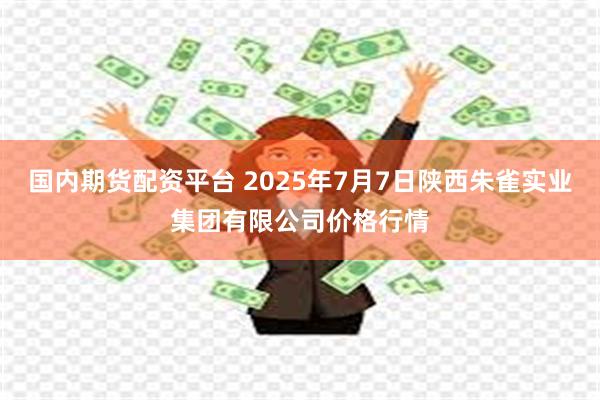 国内期货配资平台 2025年7月7日陕西朱雀实业集团有限公司价格行情