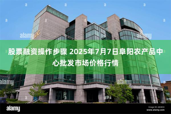 股票融资操作步骤 2025年7月7日阜阳农产品中心批发市场价格行情