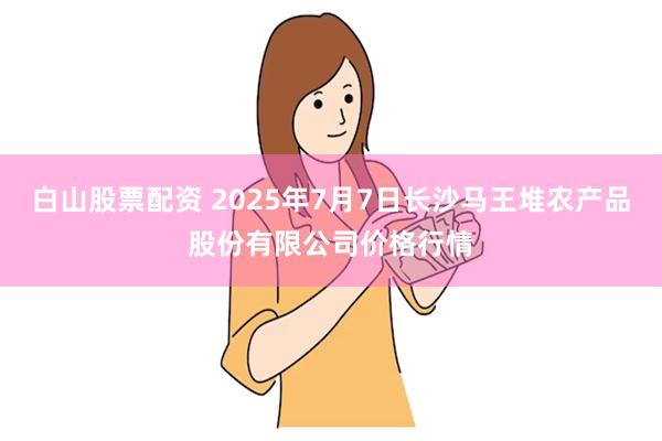 白山股票配资 2025年7月7日长沙马王堆农产品股份有限公司价格行情