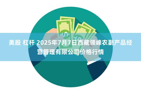 美股 杠杆 2025年7月7日西藏领峰农副产品经营管理有限公司价格行情