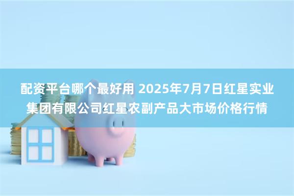 配资平台哪个最好用 2025年7月7日红星实业集团有限公司红星农副产品大市场价格行情