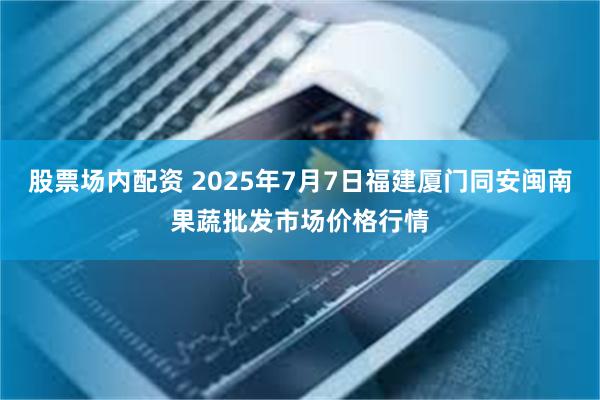 股票场内配资 2025年7月7日福建厦门同安闽南果蔬批发市场价格行情