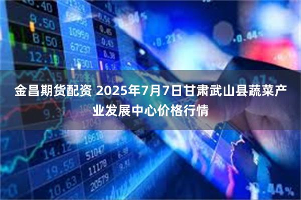 金昌期货配资 2025年7月7日甘肃武山县蔬菜产业发展中心价格行情