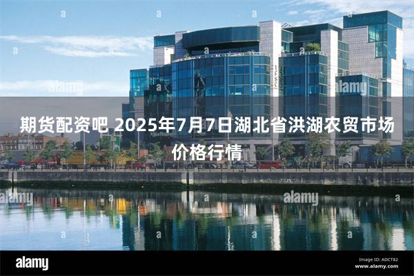 期货配资吧 2025年7月7日湖北省洪湖农贸市场价格行情