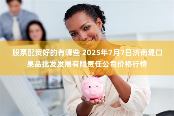 股票配资好的有哪些 2025年7月7日济南堤口果品批发发展有限责任公司价格行情