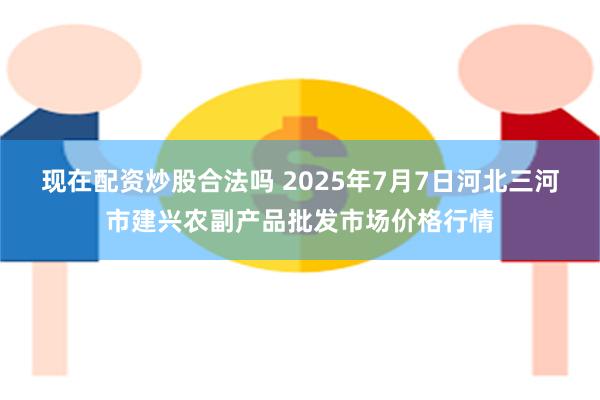 现在配资炒股合法吗 2025年7月7日河北三河市建兴农副产品批发市场价格行情
