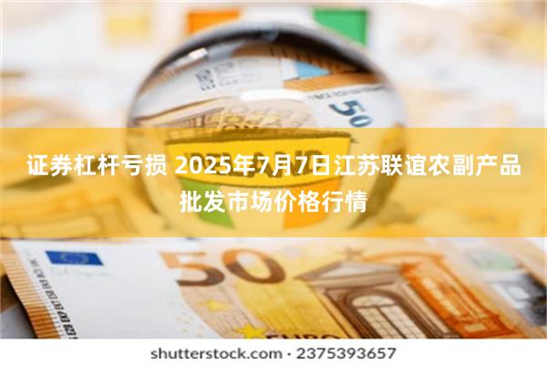 证券杠杆亏损 2025年7月7日江苏联谊农副产品批发市场价格行情