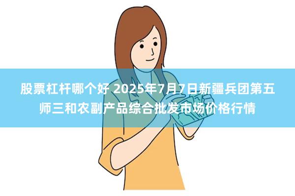 股票杠杆哪个好 2025年7月7日新疆兵团第五师三和农副产品综合批发市场价格行情