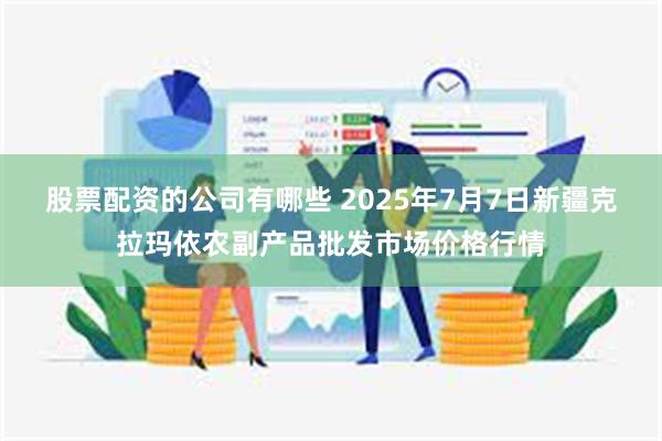 股票配资的公司有哪些 2025年7月7日新疆克拉玛依农副产品批发市场价格行情