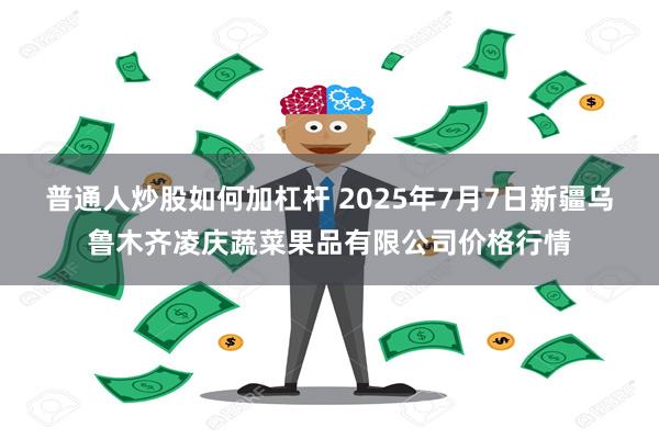 普通人炒股如何加杠杆 2025年7月7日新疆乌鲁木齐凌庆蔬菜果品有限公司价格行情