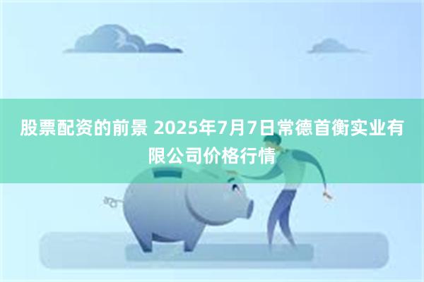 股票配资的前景 2025年7月7日常德首衡实业有限公司价格行情