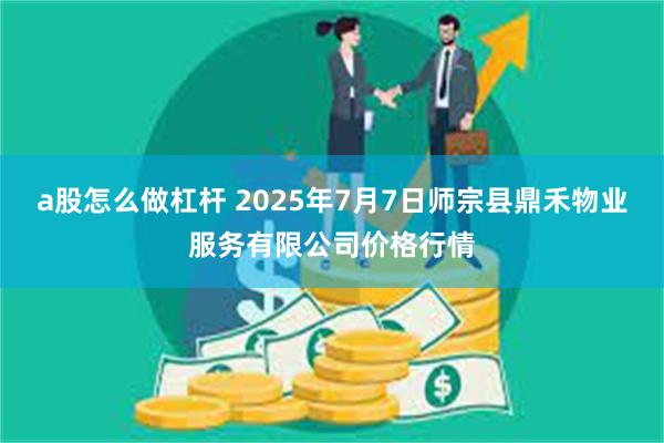 a股怎么做杠杆 2025年7月7日师宗县鼎禾物业服务有限公司价格行情